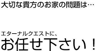 大切な貴方のお家の問題は…　エターナルクエストにお任せ下さい！