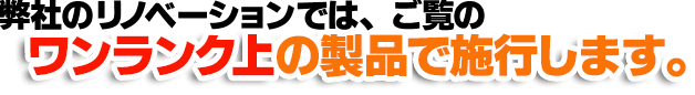 弊社のリノベーションでは、ご覧のワンランク上の製品で施行します。