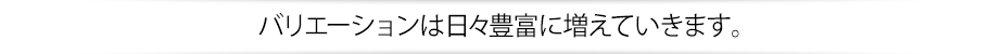 バリエーションは日々豊富に増えていきます。