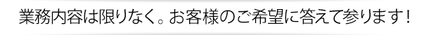 業務内容は限りなく。お客様のご希望に答えて参ります！