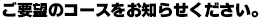 ご要望のコースをお知らせ下さい。