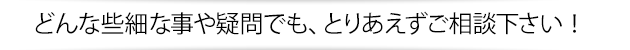 どんな些細な事や疑問でも、とりあえず御相談下さい！