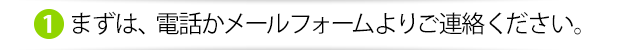 まずは、電話かメールフォームよりご連絡ください。