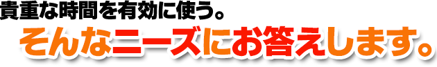 貴重な時間を有効に使う。そんなニーズにお答えします。